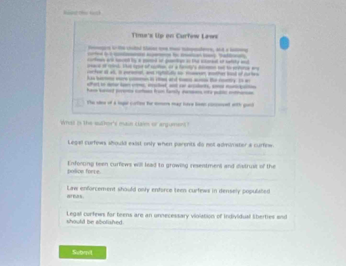 Maise thi Aoch
Time's Up on Curfew Laws
femagars it chited taies wee me idpesdere, and a heng
corfev (n 6 anlarate) Aupermmpe foe Atncar Voses SadEnaly
corfews and soon by a pomed or pusntgy in the intoraal of sefsty aut
seace of tnd. This cope of sisese, or a feroly's decman tut to pvorce any
vitfear at all, in pnromal, and righolidly no vnawon, aofer band of crbess
has basns oure commes in thes and some acok te cunty: to an
effert to metor toem vrime, ipcled, aot car argalonts, sonos ronicipactns
Neve bared preenes curtoon frumi family recusns inta publs mntrines
The ulee of a lngal corten he mmers may hve lives conposedt with good
What is the eathor's main claim or argument?
Legal curfews should exist only when parents do not administer a curfew.
Enforcing teen curfews will lead to growing resentment and distrust of the
police force.
Law enforcement should only enforce teen curfews in densely populated
areas.
Legal curfews for teens are an unnecessary violation of individual liberties and
should be abolished.
Submit