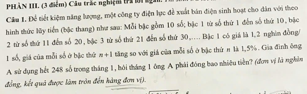 PHÀN III. (3 điểm) Câu trắc nghiệm tra lời ngài 
Câu 1. Để tiết kiệm năng lượng, một công ty điện lực đề xuất bán điện sinh hoạt cho dân với theo 
hình thức lũy tiến (bậc thang) như sau: Mỗi bậc gồm 10 số; bậc 1 từ số thứ 1 đến số thứ 10, bậc 
2 từ số thứ 11 đến số 20, bậc 3 từ số thứ 21 đến số thứ 30,... Bậc 1 có giá là 1, 2 nghìn đồng/ 
1 số, giá của mỗi số ở bậc thứ n+1 tăng so với giá của mỗi số ở bậc thứ n là 1, 5%. Gia đình ông 
A sử dụng hết 248 số trong tháng 1, hỏi tháng 1 ông A phải đóng bao nhiêu tiền? (đơn vị là nghìn 
đồng, kết quả được làm tròn đến hàng đơn vị). 
2