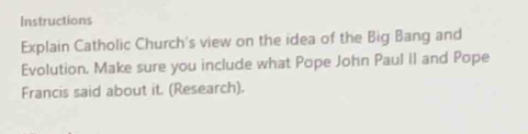 Instructions 
Explain Catholic Church's view on the idea of the Big Bang and 
Evolution. Make sure you include what Pope John Paul il and Pope 
Francis said about it. (Research).