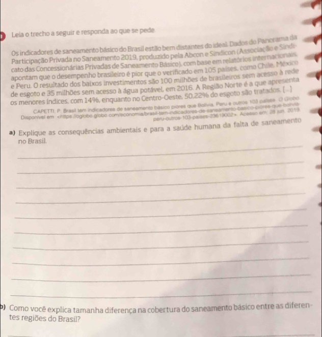 Leía o trecho a seguir e responda ao que se pede. 
Os indicadores de saneamento básico do Brasil estão bem distantes do ideal. Dados do Panorama da 
Participação Privada no Saneamento 2019, produzido pela Abcon e Sindicon (Associação e Sindi 
cato das Concessionárias Privadas de Saneamento Básico), com base em relatórios internacionais. 
apontam que o desempenho brasileiro é pior que o verificado em 105 países, como Chile, México 
e Peru. O resultado dos baixos investimentos são 100 milhões de brasileiros sem acesso à rede 
de esgoto e 35 milhões sem acesso à água potável, em 2016. A Região Norte é a que apresenta 
os menores índices, com 14%, enquanto no Centro-Oeste, 50, 22% do esgoto são tratados. ( . ) 
CAPETTI, P. Brasil tem indicadores de saneamento básico piores que Bolívia. Peru e outros 103 paliste. O Giobo 
Disponivel em Acesso am. 28 jun. 3019 
*) Explique as consequências ambientais e para a saúde humana da falta de saneamento 
_ 
no Brasil. 
_ 
_ 
_ 
_ 
_ 
_ 
_ 
_ 
_ 
Como você explica tamanha diferença na cobertura do saneamento básico entre as diferen 
tes regiões do Brasil? 
_