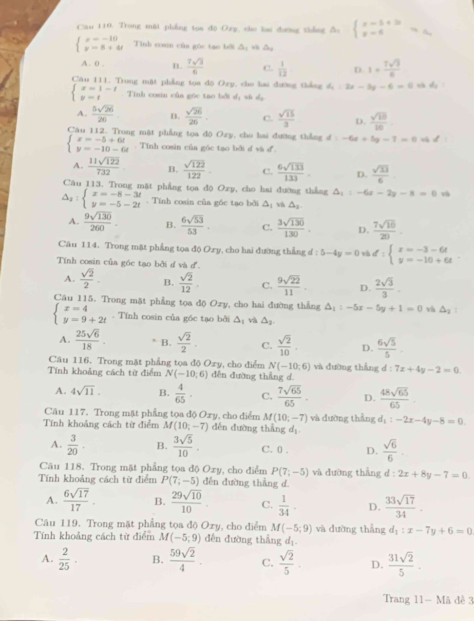 Cau 110. Trong mặt phẳng toa do Ozy, cho ha dương tháng △ _1beginarrayl x=5+3t y=6endarray. =a_1
beginarrayl x=-10 y=8+4tendarray. Tính cosin của gōc tạo bởi △ _1 wh △ _9
A . 0 .
B.  7sqrt(3)/6   1/12  D. 1+ 7sqrt(3)/6 
C.
Cầu 111. Trong mặt phẳng tọa độ Oxy, cho hai đường thắng d_1:2x-3y-6=0 nà dy :
beginarrayl x=1-t y=tendarray.. Tính cosin của góc tao bởi dị và d_2
A.  5sqrt(26)/26  B.  sqrt(26)/26 . C.  sqrt(15)/3   sqrt(10)/10 .
D.
Câu 112. Trong mặt phẳng tọa độ Oxy, cho hai đường thắng đ d=-6x+5y-7=0 v d°
beginarrayl x=-5+6t y=-10-6tendarray.. Tính cosin của góc tạo bởi d và đ.
A.  11sqrt(122)/732  B.  sqrt(122)/122  C.  6sqrt(133)/133 . D.  sqrt(33)/6 .
Câu 113. Trong mặt phẳng tọa độ Oxy, cho hai đường thẳng △ _1:-6x-2y-8=0 và
△ _2:beginarrayl x=-8-3t y=-5-2tendarray.. Tính cosin của góc tạo bởi △ _1 và △ _2.
A.  9sqrt(130)/260 . B.  6sqrt(53)/53 . C.  3sqrt(130)/130 . D.  7sqrt(10)/20 .
Cầu 114. Trong mặt phẳng tọa độ Oxy, cho hai đường thẳng d:5-4y=0vad:beginarrayl x=-3-6t y=-10+6tendarray. .
Tính cosin của góc tạo bởi d và d'.
A.  sqrt(2)/2 .  sqrt(2)/12 . C.  9sqrt(22)/11 . D.  2sqrt(3)/3 .
B.
Câu 115. Trong mặt phẳng tọa độ Oxy, cho hai đường thẳng △ _1:-5x-5y+1=0 và △ _2 :
beginarrayl x=4 y=9+2tendarray.. Tính cosin của g6c tạo bởi △ _1 và △ _2.
A.  25sqrt(6)/18 .  sqrt(2)/2 .  6sqrt(5)/5 .
B.
C.  sqrt(2)/10 .
D.
Câu 116. Trong mặt phẳng tọa độ Oxy, cho điểm N(-10;6) và đường thẳng d d:7x+4y-2=0.
Tính khoảng cách từ điểm N(-10;6) đến đường thẳng d.
A. 4sqrt(11). B.  4/65 · C.  7sqrt(65)/65 . D.  48sqrt(65)/65 .
Câu 117. Trong mặt phẳng tọa độ Oxy, cho diểm M(10;-7) và đường thẳng d_1:-2x-4y-8=0.
Tính khoảng cách từ điểm M (10;-7) dến đường thẳng d_1.
B.
A.  3/20 .  3sqrt(5)/10 . C. 0 .
D.  sqrt(6)/6 .
Câu 118. Trong mặt phẳng tọa độ Oxy, cho điểm P(7;-5) và đường thắng d:2x+8y-7=0.
Tính khoảng cách từ điểm P(7;-5) dến đường thẳng d.
A.  6sqrt(17)/17 .  29sqrt(10)/10 .
B.
C.  1/34 .  33sqrt(17)/34 .
D.
Câu 119. Trong mặt phẳng tọa độ Oxy, cho diểm M(-5;9) và dường thẳng d_1:x-7y+6=0
Tính khoảng cách từ điểm M(-5;9) đến đường thẳng d_1.
A.  2/25 ·  59sqrt(2)/4 .  sqrt(2)/5 .  31sqrt(2)/5 .
B.
C.
D.
Trang 11- Mã đề 3