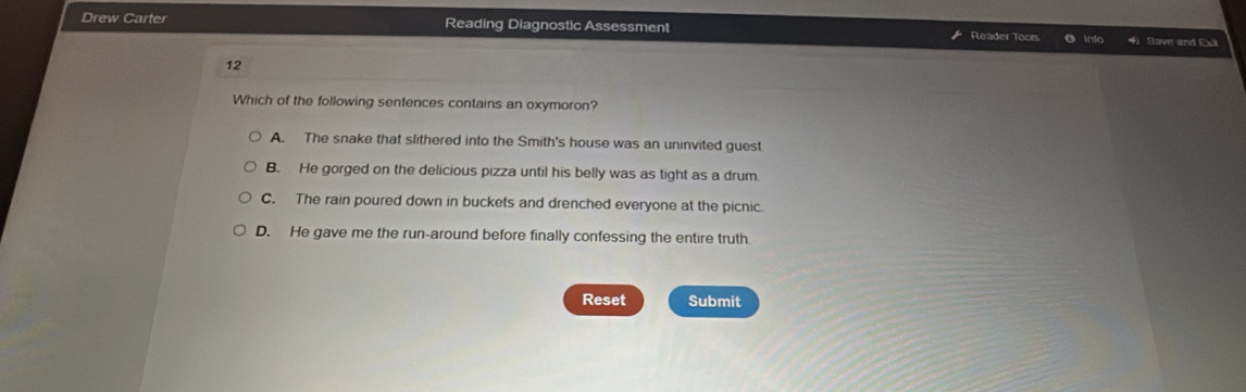 Drew Carter Reading Diagnostic Assessment Reader Tools e Info Bave and Exã
12
Which of the following sentences contains an oxymoron?
A. The snake that slithered into the Smith's house was an uninvited guest
B. He gorged on the delicious pizza until his belly was as tight as a drum
C. The rain poured down in buckets and drenched everyone at the picnic.
D. He gave me the run-around before finally confessing the entire truth
Reset Submit