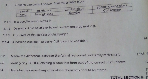 the answer block: 
2.1.1 It is used to serve coffee in. 
2.1.2 Desserts like a soufflé or baked custard are prepared in it. 
2.1.3 It is used for the serving of champagne. 
(4 
2.1.4 A barman will use it to serve fruit juice and cooldrink. 
2.2 Name the difference between the formal restaurant and family restaurant. (2* 2=4
2.3 Identify any THREE clothing pieces that form part of the correct chef uniform. 
.4 Describe the correct way of in which chemicals should be stored. 
( 
TOTAL SECTION B: