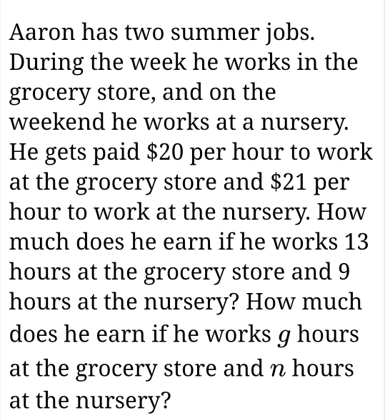 Aaron has two summer jobs. 
During the week he works in the 
grocery store, and on the 
weekend he works at a nursery. 
He gets paid $20 per hour to work 
at the grocery store and $21 per
hour to work at the nursery. How 
much does he earn if he works 13
hours at the grocery store and 9
hours at the nursery? How much 
does he earn if he works g hours
at the grocery store and n hours
at the nursery?