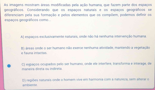 As imagens mostram áreas modificadas pela ação humana, que fazem parte dos espaços
geográficos. Considerando que os espaços naturais e os espaços geográficos se
diferenciam pela sua formação e pelos elementos que os compõem, podemos definir os
espaços geográficos como...
A) espaços exclusivamente naturais, onde não há nenhuma intervenção humana.
B) áreas onde o ser humano não exerce nenhuma atividade, mantendo a vegetação
e fauna intactas.
C) espaços ocupados pelo ser humano, onde ele interfere, transforma e interage, de
maneira direta ou indireta.
D) regiões naturais onde o homem vive em harmonia com a natureza, sem alterar o
ambiente.