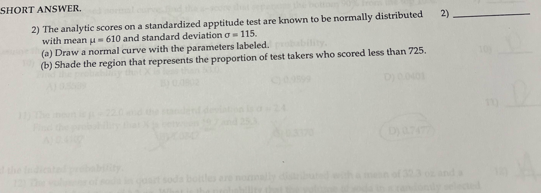 SHORT ANSWER. 
2) The analytic scores on a standardized apptitude test are known to be normally distributed 2)_ 
with mean mu =610 and standard deviation sigma =115. 
(a) Draw a normal curve with the parameters labeled. 
(b) Shade the region that represents the proportion of test takers who scored less than 725.