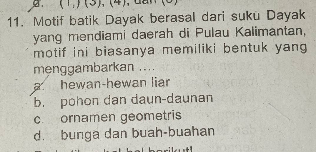 (1,) (3), (4), dan
11. Motif batik Dayak berasal dari suku Dayak
yang mendiami daerah di Pulau Kalimantan,
motif ini biasanya memiliki bentuk yang 
menggambarkan ....
a. hewan-hewan liar
b. pohon dan daun-daunan
c. ornamen geometris
d. bunga dan buah-buahan