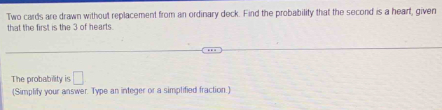 Two cards are drawn without replacement from an ordinary deck. Find the probability that the second is a heart, given 
that the first is the 3 of hearts. 
The probability is □ . 
(Simplify your answer. Type an integer or a simplified fraction.)