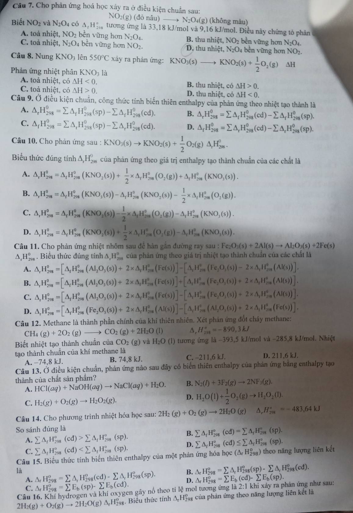 Cho phản ứng hoá học xảy ra ở điều kiện chuẩn sau:
NO_2(g)(d (ỏ nâu) N_2O_4(g) (không mảu)
Biết NO_2 và N_2O_4 có △ _fH_(298)° tương ứng là 33,18 kJ/mol và 9,16 kJ/mol. Điều này chứng tỏ phản
A. toả nhiệt, NO_2 bền vững hơn N_2O_4. B. thu nhiệt, NO_2 bền vững hơn N_2O_4.
C. toả nhiệt, N_2O_4 bền vững hơn NO_2. D. thu nhiệt, N_2O_4 bền vững hơn NO_2.
Câu 8. Nung KNO_3 lên 550°C xảy ra phản ứng:
Phản ứng nhiệt phân XNO_3 là
A. toả nhiệt, có △ H<0. B. thu nhiệt, có △ H>0.
C. toả nhiệt, có △ H>0. D. thu nhiệt, cdot O △ H<0.
Câu 9. Ở điều kiện chuẩn, công thức tính biến thiên enthalpy của phản ứng theo nhiệt tạo thành là
A. △ _rH_(298)^0=sumlimits △ _fH_(298)^0(sp)-sumlimits △ _fH_(298)^0(cd). B. △ _rH_(298)^0=sumlimits △ _fH_(298)^0(cd)-sumlimits △ _fH_(298)^0(sp).
C. △ _fH_(298)^0=sumlimits △ _rH_(298)^0(sp)-sumlimits △ _rH_(298)^0(cd). D. △ _fH_(298)^0=sumlimits △ _rH_(298)^0(cd)-sumlimits △ _rH_(298)^0(sp).
Câu 10. Cho phản ứng sau : KNO_3(s)to KNO_2(s)+ 1/2 O_2(g)△ _rH_(208)^0.
Biểu thức đúng tính △ _rH_(298)^0 của phản ứng theo giá trị enthalpy tạo thành chuẩn của các chất là
A. △ _rH_(298)^0=△ _fH_(298)^0(KNO_2(s))+ 1/2 * △ _fH_(298)^0(O_2(g))+△ _fH_(298)^0(KNO_3(s)).
B. △ _rH_(298)^0=△ _fH_(298)^0(KNO_3(s))-△ _fH_(298)^o(KNO_2(s))- 1/2 * △ _rH_(298)^0(O_2(g)).
C. △ _rH_(298)^0=△ _rH_(298)^0(KNO_2(s))- 1/2 * △ _rH_(298)^0(O_2(g))-△ _rH_(298)^0(KNO_3(s)).
D. △ _rH_(298)^0=△ _rH_(298)^0(KNO_2(s))+ 1/2 * △ _rH_(298)^o(O_2(g))-△ _rH_(298)^o(KNO_3(s)).
Câu 11. Cho phản ứng nhiệt nhôm sau đề hàn gắn đường ray sau : I Fe_2O_3(s)+2Al(s)to Al_2O_3(s)+2Fe(s)
^. H_(298)^0. Biểu thức đúng tính △ _tH_(298)^0 của phản ứng theo giá trị nhiệt tạo thành chuẩn của các chất là
A.
B. △ _rH_(298)^0=[△ _rH_(298)^0(Al(Al_2O_3(s))+2* △ _rH_298(Fe(s))]+[△ _r[△ _iH_(298)^o(Fe_2O_3(s))+2* △ _rH_29(AI(s))].
C. △ _rH_(298)^(08)°=_(298)^o(AI_2O_3(s))+2* △ _rH_(298)^o(Fe(s))]-[△ _iH_(298)^o(Fe_2O_3(s))+2* △ _iHH_(298)^o(Al(s))].
D. △ _rH_(298)^0=[△ _rH_(298)^0(Fe_2O_3(s))+2* △ _rH_(298)^0(Al(s))]-[△ _rH_(298)^0(Al_2O_3(s))+2* △ _rH_(298)^0(Fe(s))].
Câu 12. Methane là thành phần chính của khí thiên nhiên. Xét phản ứng đốt cháy methane:
CH_4(g)+2O_2(g)to CO_2(g)+2H_2O(l) D, H_(298)°=-890,3kJ
Biết nhiệt tạo thành chuẩn của CO_2(g) và H_2O (l) tương ứng là −393,5 kJ/mol và −285,8 kJ/mol. Nhiệt
tạo thành chuẩn của khí methane là D. 211,6 kJ.
A. −74,8 kJ. B. 74,8 kJ. C. -211,6 kJ.
Câu 13. Ở điều kiện chuẩn, phản ứng nào sau đây có biến thiên enthalpy của phản ứng bằng enthalpy tạo
thành của chất sản phẩm?
A. HCl(aq)+NaOH(aq)to NaCl(aq)+H_2O. B. N_2(l)+3F_2(g)to 2NF_3(g).
C. H_2(g)+O_2(g)to H_2O_2(g).
D. H_2O(l)+ 1/2 O_2(g)to H_2O_2(l).
Câu 14. Cho phương trình nhiệt hóa học sau: 2H_2(g)+O_2(g)to 2H_2O(g) △ _rH_(298)°=-483,64kJ
So sánh đúng là
A. sumlimits △ _fH_(298)^o(cd)>sumlimits △ _fH_(298)^o(sp).
B. sumlimits △ _fH_(298)°(cd)=sumlimits △ _fH_(298)°(sp).
D. sumlimits △ _fH_(298)°(cd)≤ sumlimits △ _fH_(298)°(sp).
C. sumlimits △ _fH_(298)°(cd)
Câu 15. Biểu thức tính biến thiên enthalpy của một phản ứng hóa học (△ _rH_(298)^o) ) theo năng lượng liên kết
B.
là △ _rH_(298)^o=sumlimits △ _rH_(298)^o(cd)-sumlimits △ _rH_(298)^o(sp). D. △ _rH_(298)^o=sumlimits E_b(cd)-sumlimits E_b(sp).
A.
C. △ _rH_(298)^o=sumlimits E_b(sp)-sumlimits E_b(cd).
Câu 16. Khí hydrogen và khí oxygen gây nổ theo tỉ lệ mol tương ứng là 2:1 khi xảy ra phản ứng như sau:
2H_2(g)+O_2(g)to 2H_2O(g) △ _rH_(298)^o. Biểu thức tính Δ H‰ của phản ứng theo năng lượng liên kết là