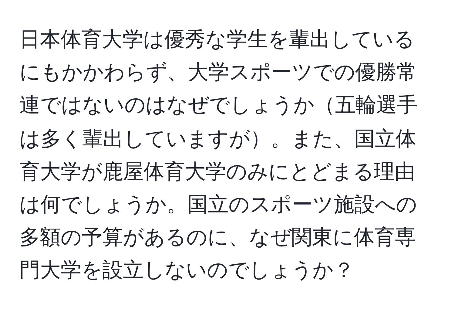 日本体育大学は優秀な学生を輩出しているにもかかわらず、大学スポーツでの優勝常連ではないのはなぜでしょうか五輪選手は多く輩出していますが。また、国立体育大学が鹿屋体育大学のみにとどまる理由は何でしょうか。国立のスポーツ施設への多額の予算があるのに、なぜ関東に体育専門大学を設立しないのでしょうか？