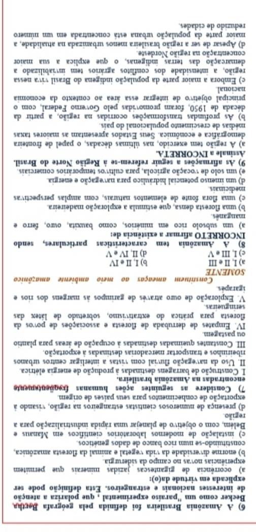 A Amazônia Brasileira foi definida pela geógrafa Bertha,
Becker como um ''paraíso experimental , que polariza a atenção
de interesses nacionais e estrangeiros. Esta definição pode ser
explicada em virtude da(o):
a) ocorrência de gigantesças jazidas minerais que permitem
experiências novas no campo da siderurgia.
b) enorme diversidade da vida vegetal e animal da floresta amazônica,
constituindo-se num rico banco de dados genéticos.
c) instalação de modernos laboratórios científicos em Manaus e
Belém, com o objetivo de planejar uma rápida industrialização para a
região.
d) presença de numerosos cientistas estrangeiros na região, visando à
exportação de conhecimentos para seus países de origem.
7) Considere as seguintes ações humanas freqüentemente
encontradas na Amazônia brasileira.
I Construção de barragens destinadas à produção de energia elétrica.
II. Uso da navegação fluvial com vistas a interligar centros urbanos
ribeirinhos e transportar mercadorias destinadas à exportação.
III. Constantes queimadas destinadas à ocupação de áreas para plantio
ou pastagem.
IV. Empates de derrubada de floresta e associações de povos da
floresta para prática do extrativismo, sobretudo de látex das
seringueiras
V. Exploração de ouro atravês de garimpos às margens dos rios e
igarapés
Constituem ameaças ao meio ambiente amazônico
SOMENTE
a) I, II e III b) I, I e IV
c) I, III e V d) II, IV e V
8) A Amazônia tem características particulares, sendo
INCORRETO afirmar a existência de:
a) um subsolo rico em minérios, como bauxita, ouro, ferro e
manganês.
b) uma floresta densa, que estimula a exploração madeireira.
c) uma flora fonte de elementos naturais, com amplas perspectivas
medicinais
d) um imenso potencial hidráulico para navegação e energia.
e) um solo de vocação agrícola, para cultivos temporários comerciais.
9) As afirmações a seguir referem-se à Região Norte do Brasil.
Assinale a INCORRETA.
a) A região tem exercido, nas últimas décadas, o papel de fronteira
demográfica e econômica. Seus Estados apresentam as maiores taxas
médias de crescimento populacional do país.
b) As profundas transformações ocorridas na região, a partir da
década de 1950, foram promovidas pelo Governo Federal, com o
principal objetivo de integrar essa área ao contexto da economia
nacional
c) Embora a maior parte da população indígena do Brasil viva nessa
região, a intensidade dos conflitos agrários tem inviabilizado a
demarcação das terras indígenas, o que explica a sua maior
concentração na região Nordeste.
d) Apesar de ser a região brasileira menos urbanizada na atualidade, a
maior parte da população urbana está concentrada em um número
reduzido de cidades.