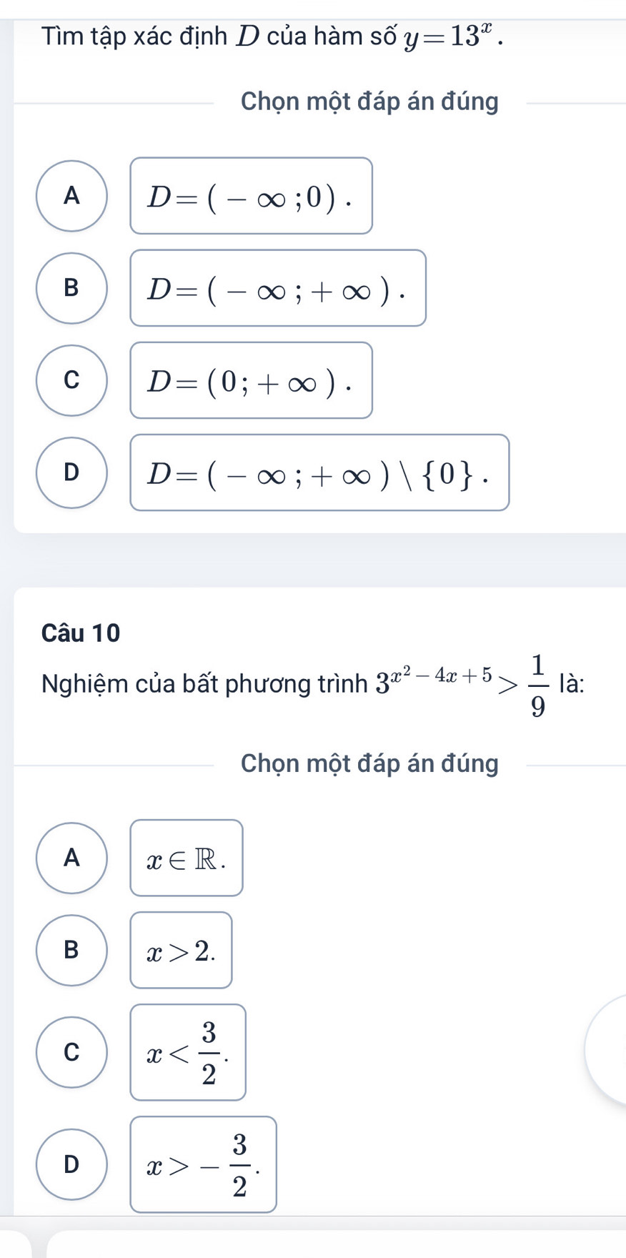 Tìm tập xác định D của hàm số y=13^x. 
Chọn một đáp án đúng
A D=(-∈fty ;0).
B D=(-∈fty ;+∈fty ).
C D=(0;+∈fty ).
D D=(-∈fty ;+∈fty )| 0. 
Câu 10
Nghiệm của bất phương trình 3^(x^2)-4x+5> 1/9  là:
Chọn một đáp án đúng
A x∈ R.
B x>2.
C x .
D x>- 3/2 .