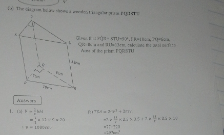 The diagram below shows a weoden triangular prism PQRSTU
en that PQR=STU-90°, PR=10cm, PQ=6cm,
QR=8cm and RU=12cm , calculate the total surface 
rea of the prism PQRSTU
Answers 
1. (a) V= 1/2 bht (b) TSA=2π r^2+2π rh
= 1/2 * 12* 9* 20 =2*  22/7 * 3.5* 3.5+2*  22/7 * 3.5* 10
∴ v=1080cm^3 =77+220
=297cm^2