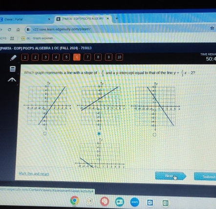 Clever : Porta PARTA - EOPJ PGCPS AL GE BF X + 
r22.core.leam.edgenuity.com/player/ ☆ 
CPS (N)_ Graph exponen 
[PARTA - EOP] PGCPS ALGEBRA I OC (FALL 2024) - 793013
1 2 3 4 5 6 7 8 9 10 TIME REM 50:4 
Which graph represents a line with a sllope of - 2/3  and a y-intercept equal to that of the line y= 2/3 x-Z

。 
. 
Mark this and retue Next Submst 
ea medgen is ty.com.'Conten I Vrewwers, A s s essacent Viewer.' A ctivity