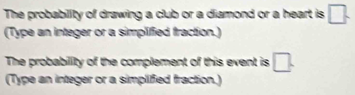 The probability of drawing a club or a diamond or a heart is □. 
(Type an integer or a simplified fraction.) 
The probability of the complement of this event is □. 
(Type an integer or a simplified fraction.)