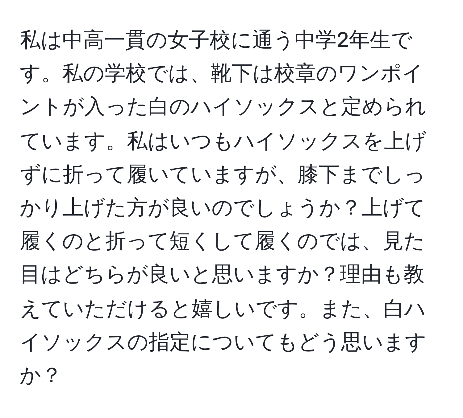 私は中高一貫の女子校に通う中学2年生です。私の学校では、靴下は校章のワンポイントが入った白のハイソックスと定められています。私はいつもハイソックスを上げずに折って履いていますが、膝下までしっかり上げた方が良いのでしょうか？上げて履くのと折って短くして履くのでは、見た目はどちらが良いと思いますか？理由も教えていただけると嬉しいです。また、白ハイソックスの指定についてもどう思いますか？