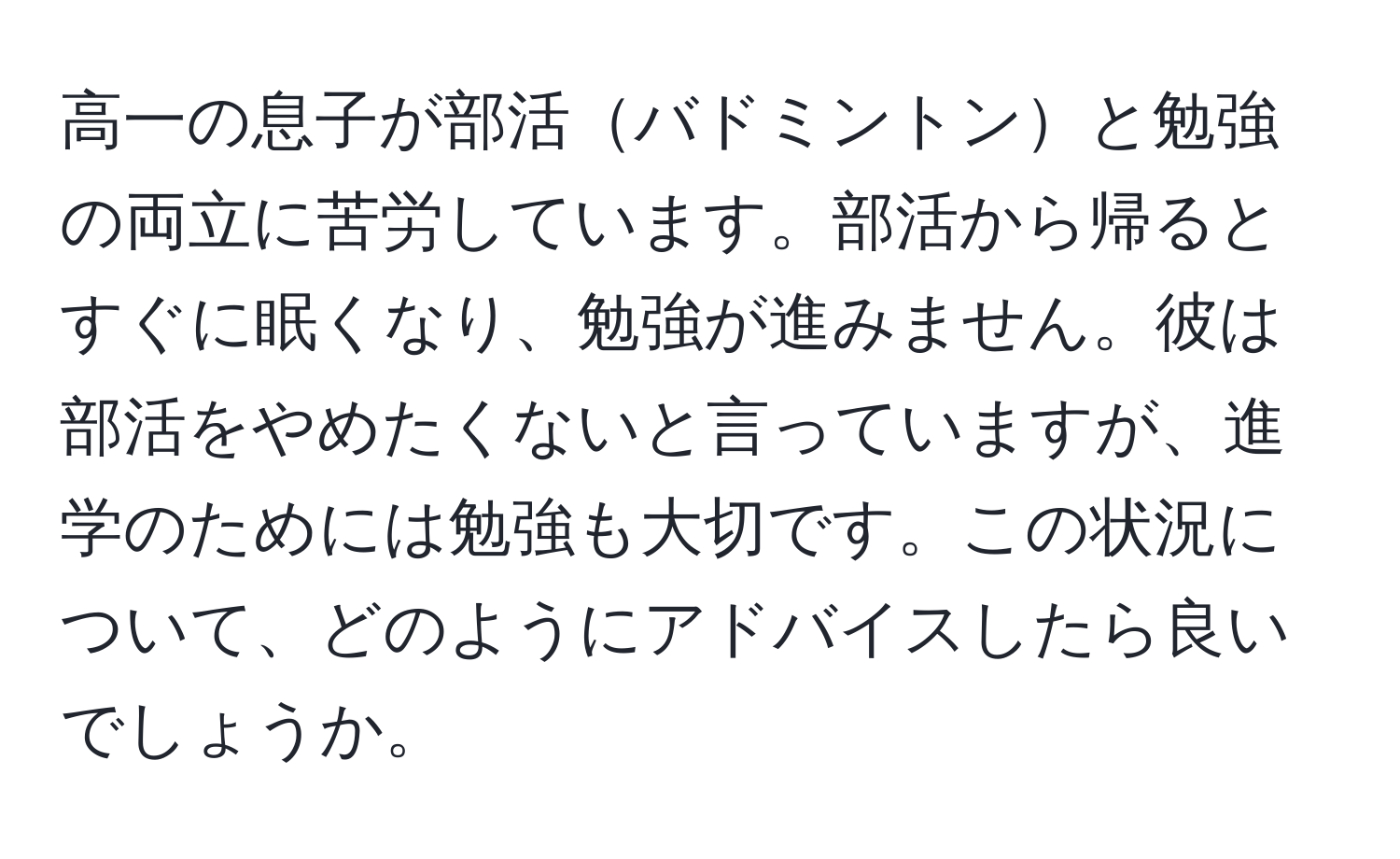 高一の息子が部活バドミントンと勉強の両立に苦労しています。部活から帰るとすぐに眠くなり、勉強が進みません。彼は部活をやめたくないと言っていますが、進学のためには勉強も大切です。この状況について、どのようにアドバイスしたら良いでしょうか。