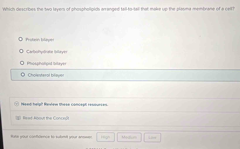 Which describes the two layers of phospholipids arranged tail-to-tail that make up the plasma membrane of a cell?
Protein bilayer
Carbohydrate bilayer
Phospholipid bilayer
Cholesterol bilayer
Need help? Review these concept resources.
Read About the Concept
Rate your confidence to submit your answer. High Medlum Low