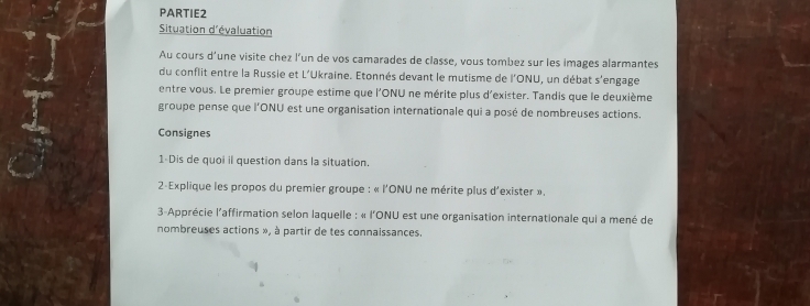 PARTIE2 
Situation d'évaluation 
Au cours d’une visite chez l’un de vos camarades de classe, vous tombez sur les images alarmantes 
du conflit entre la Russie et L'Ukraine. Etonnés devant le mutisme de l'ONU, un débat s'engage 
entre vous. Le premier groupe estime que l'ONU ne mérite plus d'exister. Tandis que le deuxième 
groupe pense que l'ONU est une organisation internationale qui a posé de nombreuses actions. 
Consignes 
1-Dis de quoi il question dans la situation. 
2-Explique les propos du premier groupe : « l'ONU ne mérite plus d'exister ». 
3-Apprécie l'affirmation selon laquelle : « l'ONU est une organisation internationale qui a mené de 
nombreuses actions », à partir de tes connaissances.