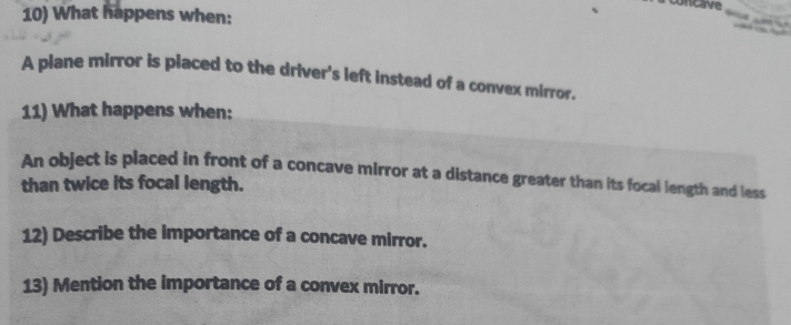 concave 
10) What happens when: 
A plane mirror is placed to the driver's left instead of a convex mirror. 
11) What happens when: 
An object is placed in front of a concave mirror at a distance greater than its focal length and less 
than twice its focal length. 
12) Describe the importance of a concave mirror. 
13) Mention the importance of a convex mirror.