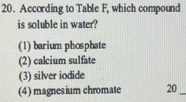 According to Table F, which compound
is soluble in water?
(1) barium phosphate
(2) calcium sulfate
(3) silver iodide
(4) magnesium chromate 20 _