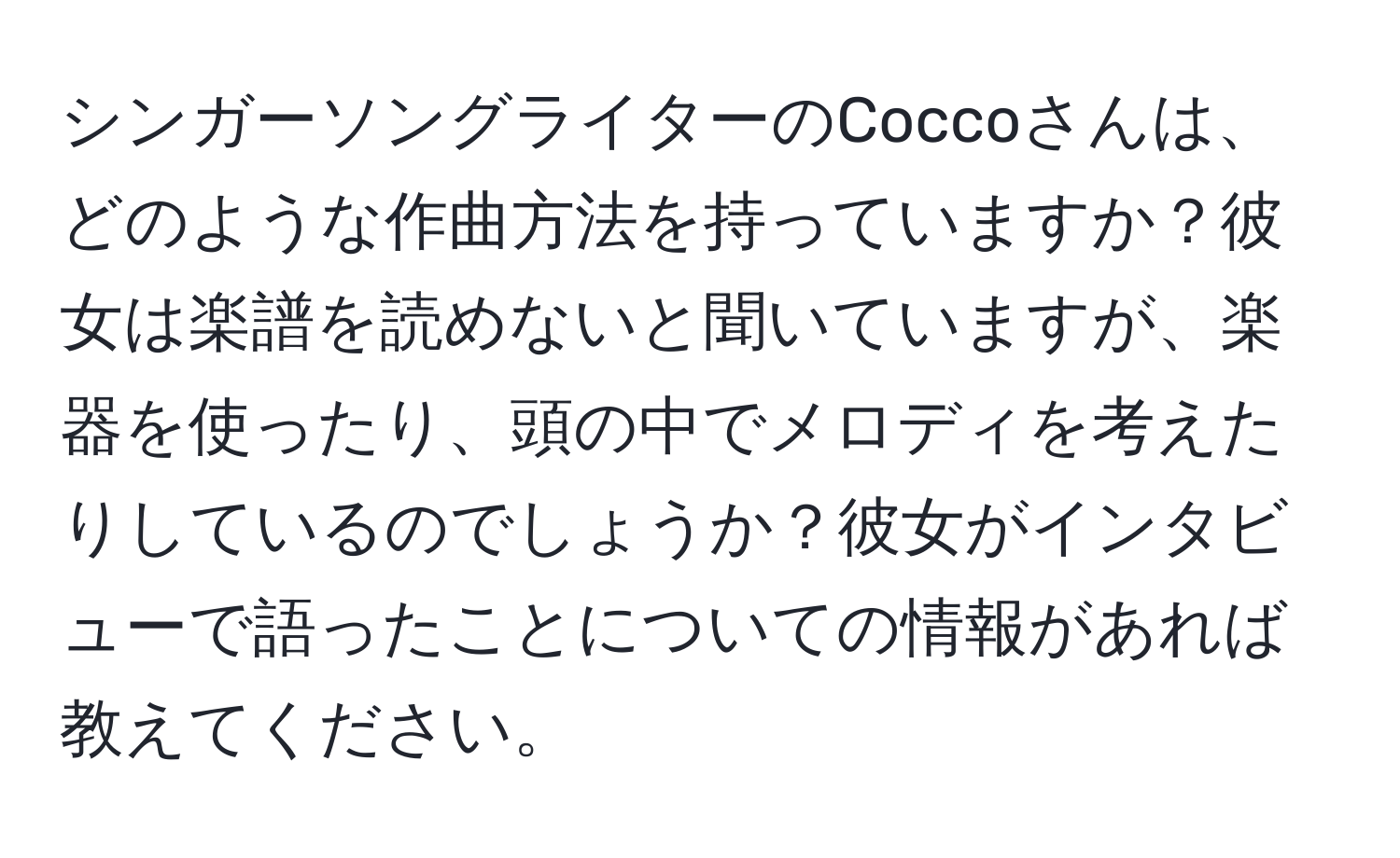 シンガーソングライターのCoccoさんは、どのような作曲方法を持っていますか？彼女は楽譜を読めないと聞いていますが、楽器を使ったり、頭の中でメロディを考えたりしているのでしょうか？彼女がインタビューで語ったことについての情報があれば教えてください。