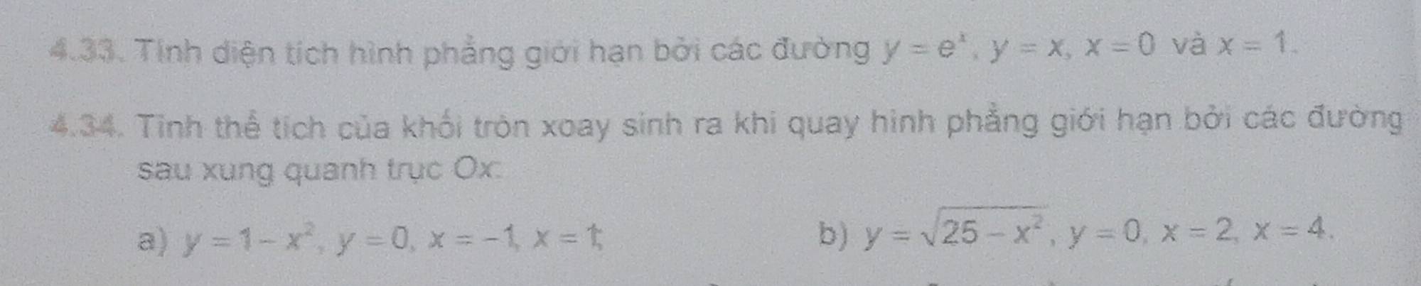 Tính diện tích hình phẳng giới hạn bởi các đường y=e^x, y=x, x=0 và x=1. 
4.34. Tinh thể tích của khối tròn xoay sinh ra khi quay hình phẳng giới hạn bởi các đường 
sau xung quanh trục Ox. 
a) y=1-x^2, y=0, x=-1, x=1, b) y=sqrt(25-x^2), y=0, x=2, x=4.