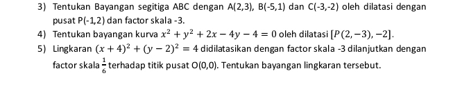 Tentukan Bayangan segitiga ABC dengan A(2,3), B(-5,1) dan C(-3,-2) oleh dilatasi dengan 
pusat P(-1,2) dan factor skala -3. 
4) Tentukan bayangan kurva x^2+y^2+2x-4y-4=0 oleh dilatasi [P(2,-3),-2]. 
5 Lingkaran (x+4)^2+(y-2)^2=4 didilatasikan dengan factor skala -3 dilanjutkan dengan 
factor skala  1/6  terhadap titik pusat O(0,0). Tentukan bayangan lingkaran tersebut.