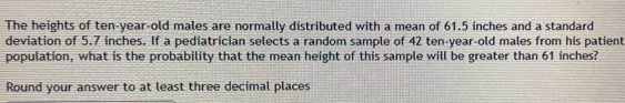 The heights of ten-year-old males are normally distributed with a mean of 61.5 inches and a standard 
deviation of 5.7 inches. If a pediatrician selects a random sample of 42 ten-year-old males from his patient 
population, what is the probability that the mean height of this sample will be greater than 61 inches? 
Round your answer to at least three decimal places