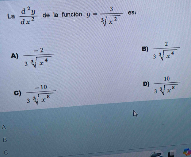 La  d^2y/dx^2  de la función y= 3/sqrt[3](x^2)  es:
A)  (-2)/3sqrt[3](x^4) 
B)  2/3sqrt[3](x^4) 
C)  (-10)/3sqrt[3](x^8) 
D)  10/3sqrt[3](x^8) 
A
B
C