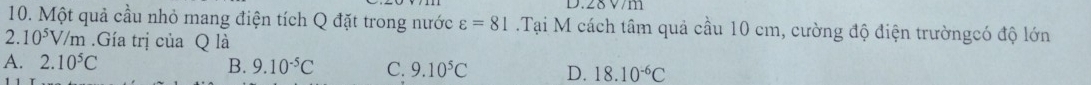 28 V/m
10. Một quả cầu nhỏ mang điện tích Q đặt trong nước varepsilon =81.Tại M cách tâm quả cầu 10 cm, cường độ điện trườngcó độ lớn
2 10^5V /m.Gía trị của Q là
A. 2.10^5C B. 9.10^(-5)C C. 9.10^5C D. 18.10^(-6)C