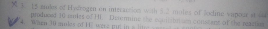 15 moles of Hydrogen on interaction with 5.2 moles of Iodine vapour at 444
produced 10 moles of HI. Determine the equilibrium constant of the reaction 
4. When 30 moles of HI were put in a litre ye