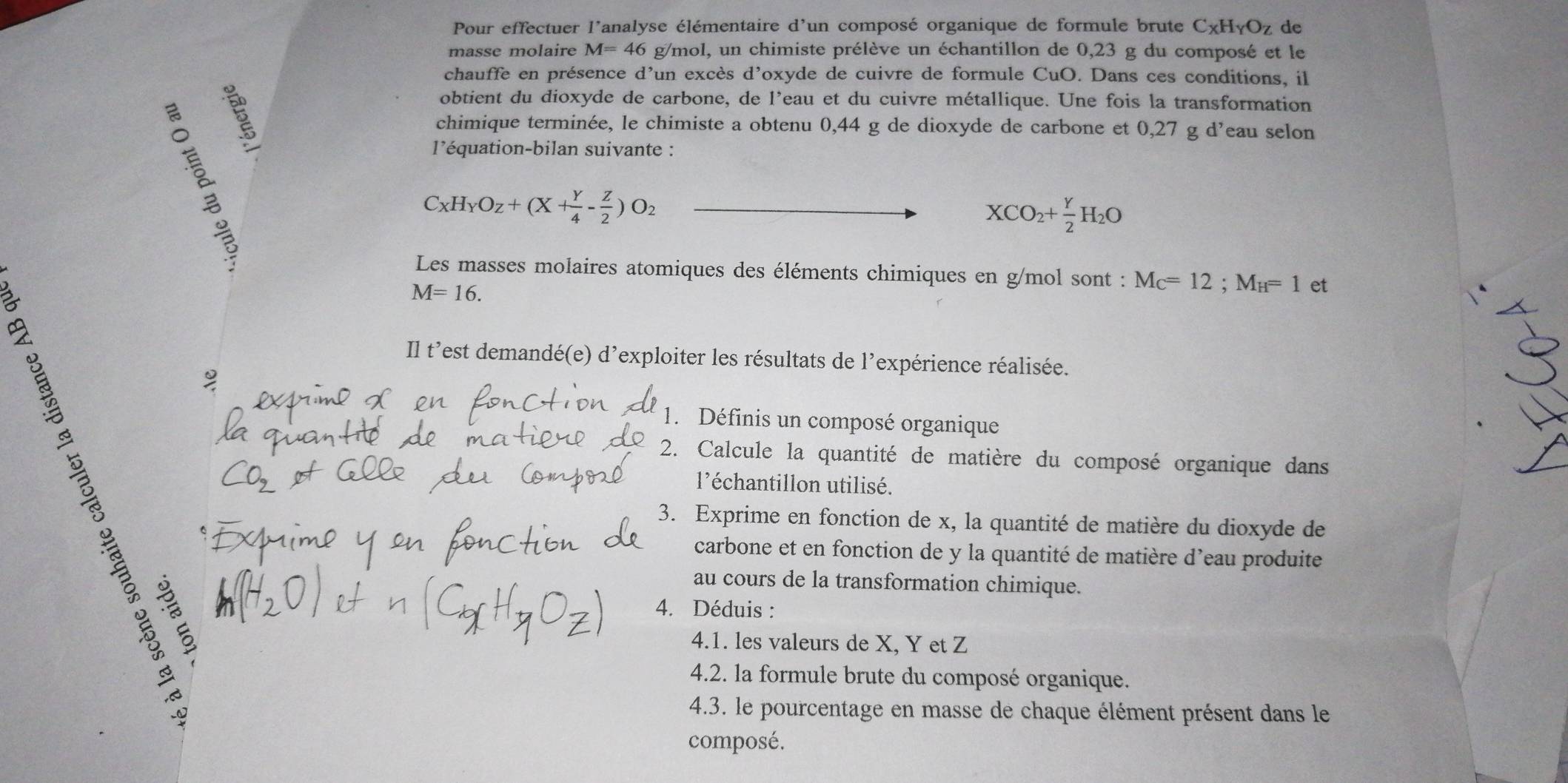 Pour effectuer l'analyse élémentaire d lun composé organique de formule brute C_XH_YO_Z de 
masse molaire M=46 g/mol, un chimiste prélève un échantillon de 0,23 g du composé et le 
chauffe en présence d'un excès d'oxyde de cuivre de formule CuO. Dans ces conditions, il 
obtient du dioxyde de carbone, de l'eau et du cuivre métallique. Une fois la transformation 
chimique terminée, le chimiste a obtenu 0,44 g de dioxyde de carbone et 0,27 g d’eau selon 
l'équation-bilan suivante :
C_XH_YO_Z+(X+ Y/4 - Z/2 )O_2
XCO_2+ Y/2 H_2O
Les masses molaires atomiques des éléments chimiques en g/mol sont : M_C=12; M_H=1 et
M=16. 
Il t'est demandé(e) d'exploiter les résultats de l'expérience réalisée. 
1. Définis un composé organique 
2. Calcule la quantité de matière du composé organique dans 
l'échantillon utilisé. 
3. Exprime en fonction de x, la quantité de matière du dioxyde de 
carbone et en fonction de y la quantité de matière d'eau produite 

au cours de la transformation chimique. 
4. Déduis : 
4.1. les valeurs de X, Y et Z
4.2. la formule brute du composé organique. 
4.3. le pourcentage en masse de chaque élément présent dans le 
composé.