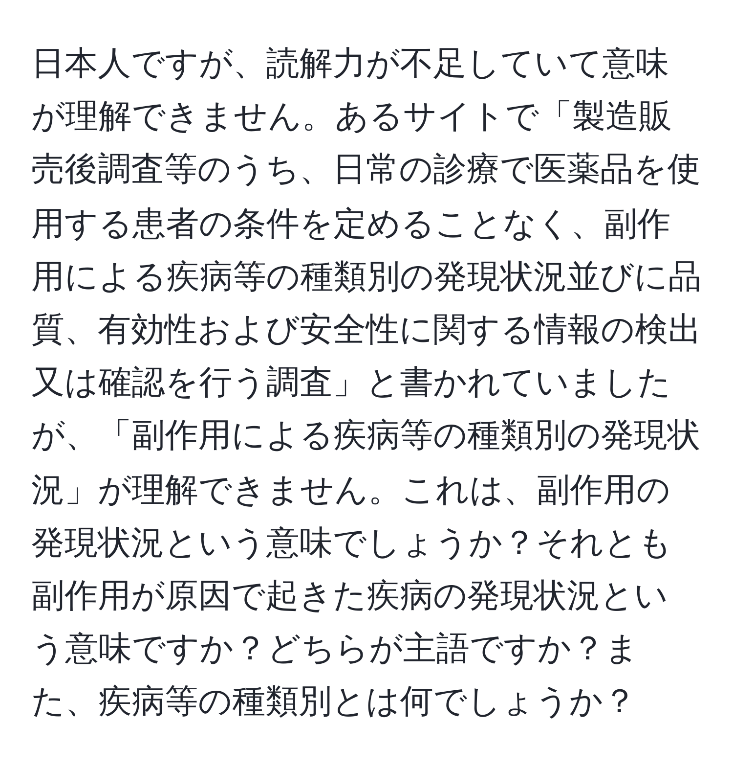 日本人ですが、読解力が不足していて意味が理解できません。あるサイトで「製造販売後調査等のうち、日常の診療で医薬品を使用する患者の条件を定めることなく、副作用による疾病等の種類別の発現状況並びに品質、有効性および安全性に関する情報の検出又は確認を行う調査」と書かれていましたが、「副作用による疾病等の種類別の発現状況」が理解できません。これは、副作用の発現状況という意味でしょうか？それとも副作用が原因で起きた疾病の発現状況という意味ですか？どちらが主語ですか？また、疾病等の種類別とは何でしょうか？