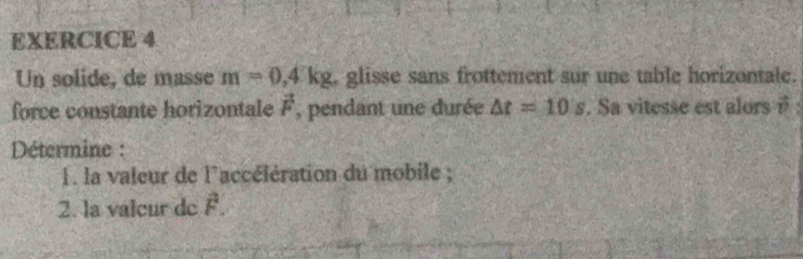 Un solide, de masse m=0,4kg , glisse sans frottement sur une table horizontale. 
force constante horizontale vector F , pendant une durée △ t=10s. Sa vitesse est alors é 
Détermine : 
1. la valeur de l'accélération du mobile ; 
2. la valeur de F.