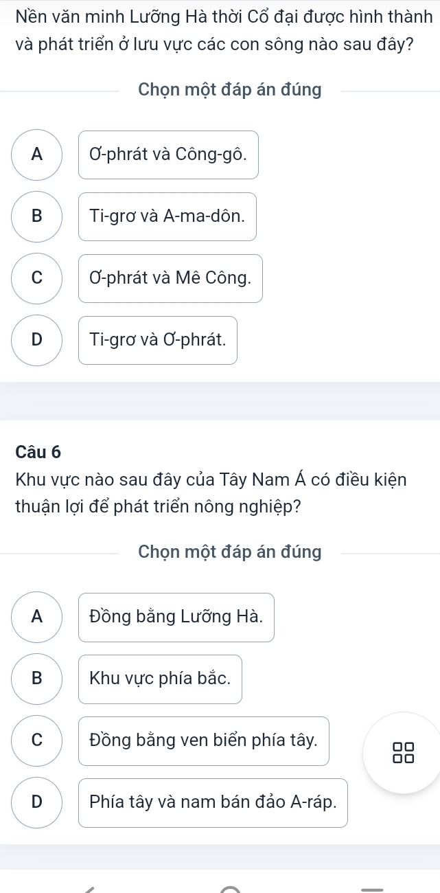 Nền văn minh Lưỡng Hà thời Cổ đại được hình thành
và phát triển ở lưu vực các con sông nào sau đây?
Chọn một đáp án đúng
A -phrát và Công-gô.
B Ti-grơ và A-ma-dôn.
C Ơ-phrát và Mê Công.
D Ti-grơ và Ơ-phrát.
Câu 6
Khu vực nào sau đây của Tây Nam Á có điều kiện
thuận lợi để phát triển nông nghiệp?
Chọn một đáp án đúng
A Đồng bằng Lưỡng Hà.
B Khu vực phía bắc.
C Đồng bằng ven biển phía tây.
□□
□□
D Phía tây và nam bán đảo A-ráp.