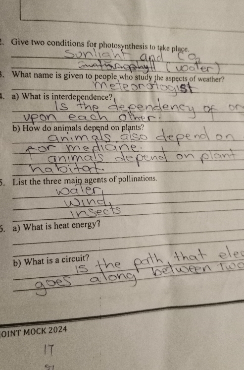 Give two conditions for photosynthesis to take place. 
_ 
3. What name is given to people who study the aspects of weather? 
_ 
4. a) What is interdependence? 
_ 
_ 
b) How do animals depend on plants? 
_ 
_ 
_ 
_ 
_ 
_ 
_ 
5. List the three main agents of pollinations. 
_ 
_ 
6. a) What is heat energy? 
_ 
_ 
_ 
b) What is a circuit? 
_ 
OINT MOCK 2024