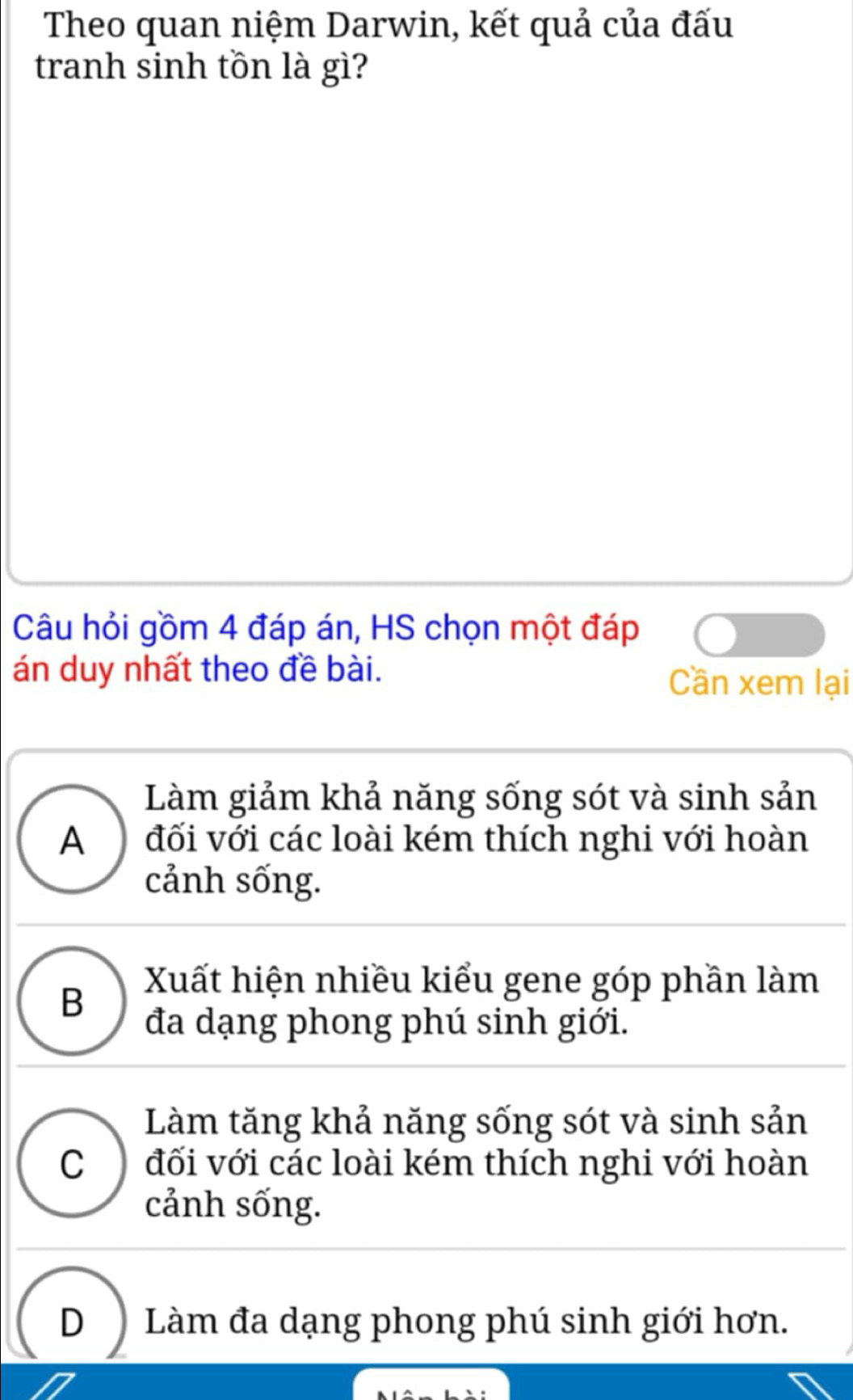 Theo quan niệm Darwin, kết quả của đấu
tranh sinh tồn là gì?
Câu hỏi gồm 4 đáp án, HS chọn một đáp
án duy nhất theo đề bài. Cần xem lại
Làm giảm khả năng sống sót và sinh sản
A ) đối với các loài kém thích nghi với hoàn
cảnh sống.
B Xuất hiện nhiều kiểu gene góp phần làm
đa dạng phong phú sinh giới.
Làm tăng khả năng sống sót và sinh sản
C ) đối với các loài kém thích nghi với hoàn
cảnh sống.
D Làm đa dạng phong phú sinh giới hơn.