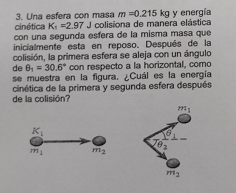 Una esfera con masa m=0.215kg y energía
cinética K_1=2.97 J colisiona de manera elástica
con una segunda esfera de la misma masa que
inicialmente esta en reposo. Después de la
colisión, la primera esfera se aleja con un ángulo
de θ _1=30.6° con respecto a la horizontal, como
se muestra en la figura. ¿Cuál es la energía
cinética de la primera y segunda esfera después
de la colisión?