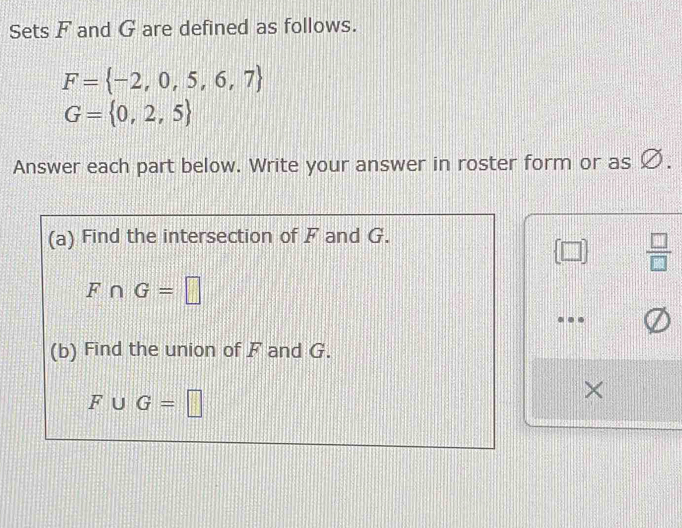 Sets F and G are defined as follows.
F= -2,0,5,6,7
G= 0,2,5
Answer each part below. Write your answer in roster form or as Ø. 
(a) Find the intersection of F and G.
 □   □ /□  
F∩ G=□
(b) Find the union of F and G.
F∪ G=□
×