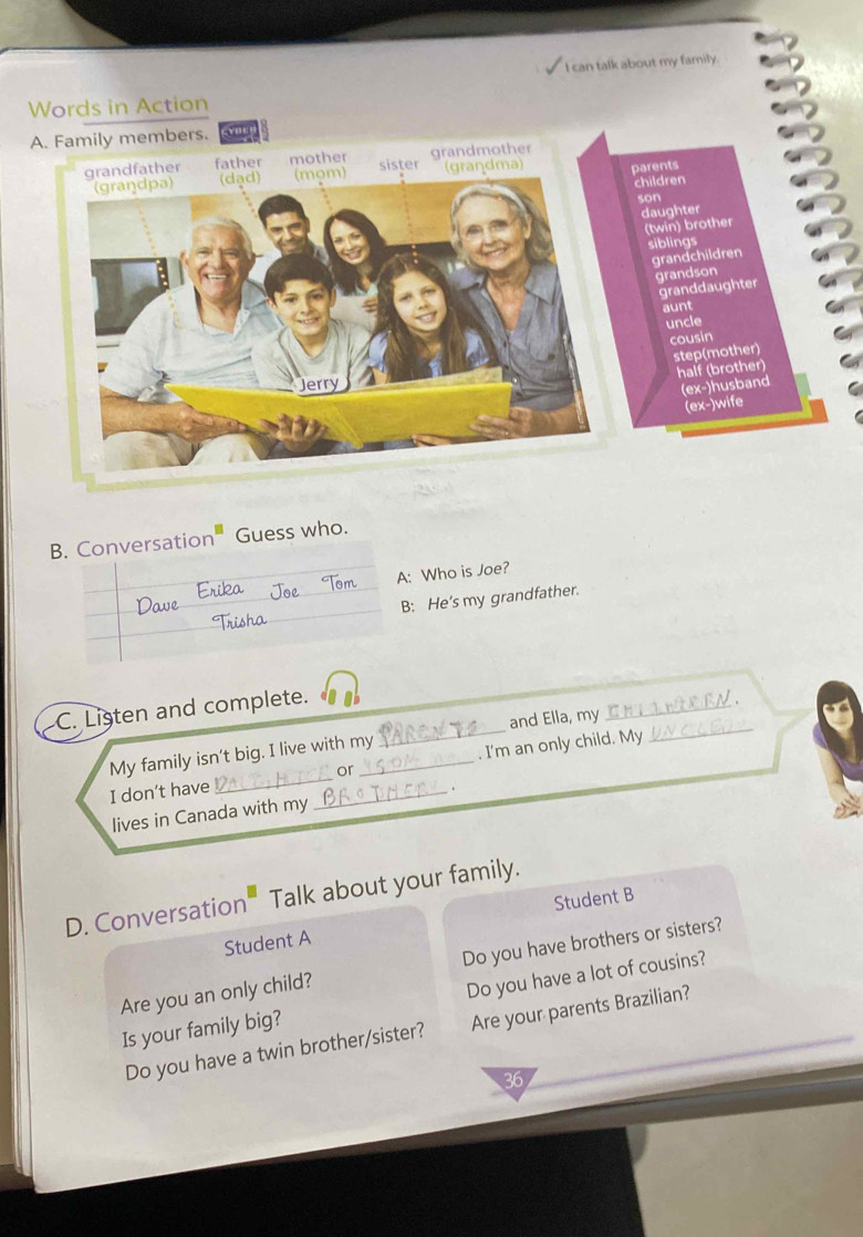 can talk about my family 
Words in Action 
y members. 
B. Conversation₹ Guess who. 
A: Who is Joe? 
B; He’s my grandfather. 
C. Listen and complete. 
My family isn’t big. I live with my _and Ella, my __N 
I don’t have __or _. I'm an only child. My 
lives in Canada with my . 
D. Conversation Talk about your family. 
Student A Student B 
Are you an only child? Do you have brothers or sisters? 
Is your family big? Do you have a lot of cousins? 
Do you have a twin brother/sister? Are your parents Brazilian? 
36