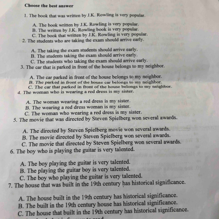 Choose the best answer
1. The book that was written by J.K. Rowling is very popular.
A. The book written by J.K. Rowling is very popular.
B. The written by J.K. Rowling book is very popular.
C. The book that written by J.K. Rowling is very popular.
2. The students who are taking the exam should arrive early.
A. The taking the exam students should arrive early.
B. The students taking the exam should arrive early.
C. The students who taking the exam should arrive early.
3. The car that is parked in front of the house belongs to my neighbor.
A. The car parked in front of the house belongs to my neighbor.
B. The parked in front of the house car belongs to my neighbor.
C. The car that parked in front of the house belongs to my neighbor.
4. The woman who is wearing a red dress is my sister.
A. The woman wearing a red dress is my sister.
B. The wearing a red dress woman is my sister.
C. The woman who wearing a red dress is my sister.
5. The movie that was directed by Steven Spielberg won several awards.
A. The directed by Steven Spielberg movie won several awards.
B. The movie directed by Steven Spielberg won several awards.
C. The movie that directed by Steven Spielberg won several awards.
6. The boy who is playing the guitar is very talented.
A. The boy playing the guitar is very talented.
B. The playing the guitar boy is very talented.
C. The boy who playing the guitar is very talented.
7. The house that was built in the 19th century has historical significance.
A. The house built in the 19th century has historical significance.
B. The built in the 19th century house has historical significance.
C. The house that built in the 19th century has historical significance.