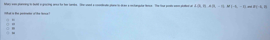 Mary was planning to build a grazing area for her lambs. She used a coordinate plane to draw a rectangular fence. The four posts were plotted at L(3,2), A(3,-1), M(-5,-1) , and B(-5,2). 
What is the perimeter of the fence?
11

22
24