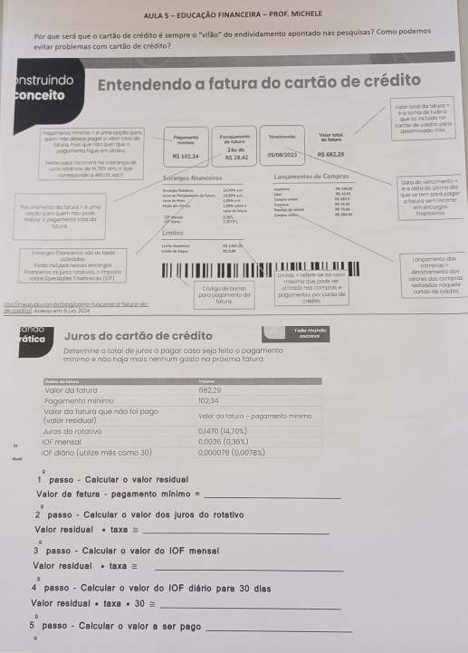 AULA 5 - EDUCAÇÃO FINANCEIRA - PRoF, MICHELe
Por que será que o cartão de crédito é sempre o "vilão" do endividamento apontado nas pesquisas? Como podemos
evitar problemas com cartão de crédito?
nstruindo
conceito  Entendendo a fatura do cartão de crédito
Valer tosal día falura ''' é a 10 ma de tudo à
camão de crédto nom que foi incluído no
quem não desea pagar o valor total do tagumento mínimo = é uma opção para  aturg, más que não quer que n Pagament ParceLamervl ea fatura: Venciments Valor total determinadio mês
RS 102,34 2án do
Neste casa inconera na cobrança de      ro t ar s oe de 1 203 am a à ≈ 28,42 05/08/2023 R:5 682.29
corresponde a 418,5% gg Encargos financeiros Lançamentos de Compras
Rcargos Rotalim  Poi da Parshamaçno de Par Lber Aggglomia Compra ontina H$: SOPEL!!  33  Dora de vencímenta  = é a clata da último dio
1/= + = 1  9 1 º
Parcelamento da fatura = é uma apção para quem não pode CF parcsal Loh sotre a æ 70800 R5 15.99 que se tem para págár a fatura sem incorter em encomn financeiroi
volca da famurs
realizar o pagamento sotal da Matural Compra cntáraa
Limites
Incaraos Tnanceiros são as tará  Lite de Soiue Lintin dspentrel
Istão inclusos nesses encargos Lançamento das
inançeiros os luras rorativas a impasta   so tr   Coerações Fnanceiras ( O       Limites = refere- se ao valot máximo que pode ser volores das comptas detalhamento dos coratas =
para págamento da Código de baras pagamentos par culão de e rado nos compras cortão de crédi10. realzadas noquete
descredio! Acessa em 6 jun 2024 itos://meutuda.com.bríblogfcamo=funciona-a-fatura-do-
fatural crédina
ando Juros do cartão de crédito Todo mundo escreve
rática
Determine o total de juros a pagar caso seja feito o pogamento
mínimo e não haja mais nenhum gasto na práxima fatura.
d we
passo - Calcular o valor residual
Valor da fatura - pagamento mínimo =_
0
2 passo - Calcular o valor dos juros do rotativo
Valor residual 。 n xa _
3^a passo - Calcular o valor do IOF mensal
Valor residual • taxa =_
4 passo - Calcular o valor do IOF diário para 30 dias
Valor residual • ta* a· 30≌
_
5 passo - Calcular o valor a ser pago_