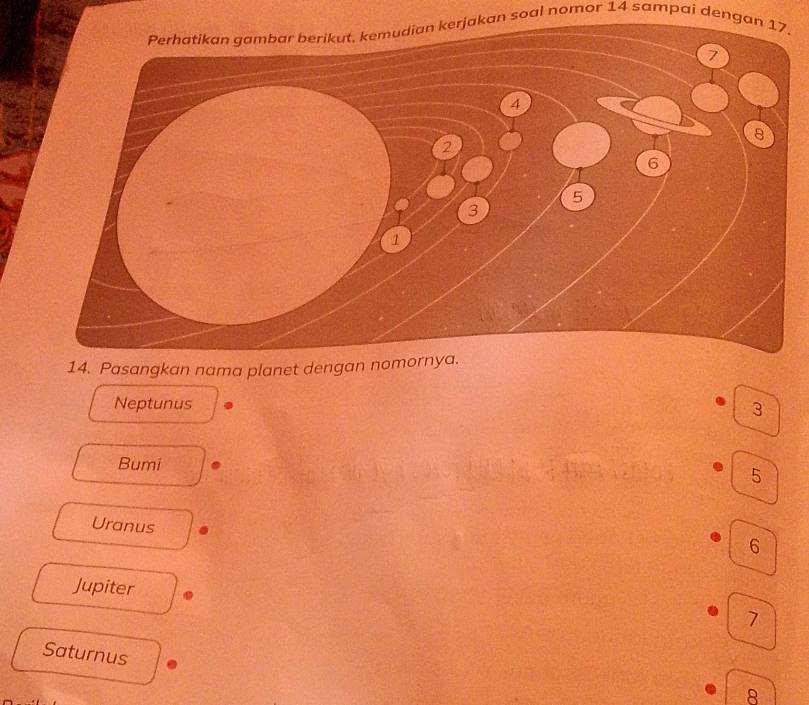Perhatikan gambar berikut, kemudian kerjakan soal nomor 14 sampai dengan 17.
14. Pasangkan nama planet dengan nomornya.
Neptunus
3
Bumi
5
Uranus
6
Jupiter
7
Saturnus
8