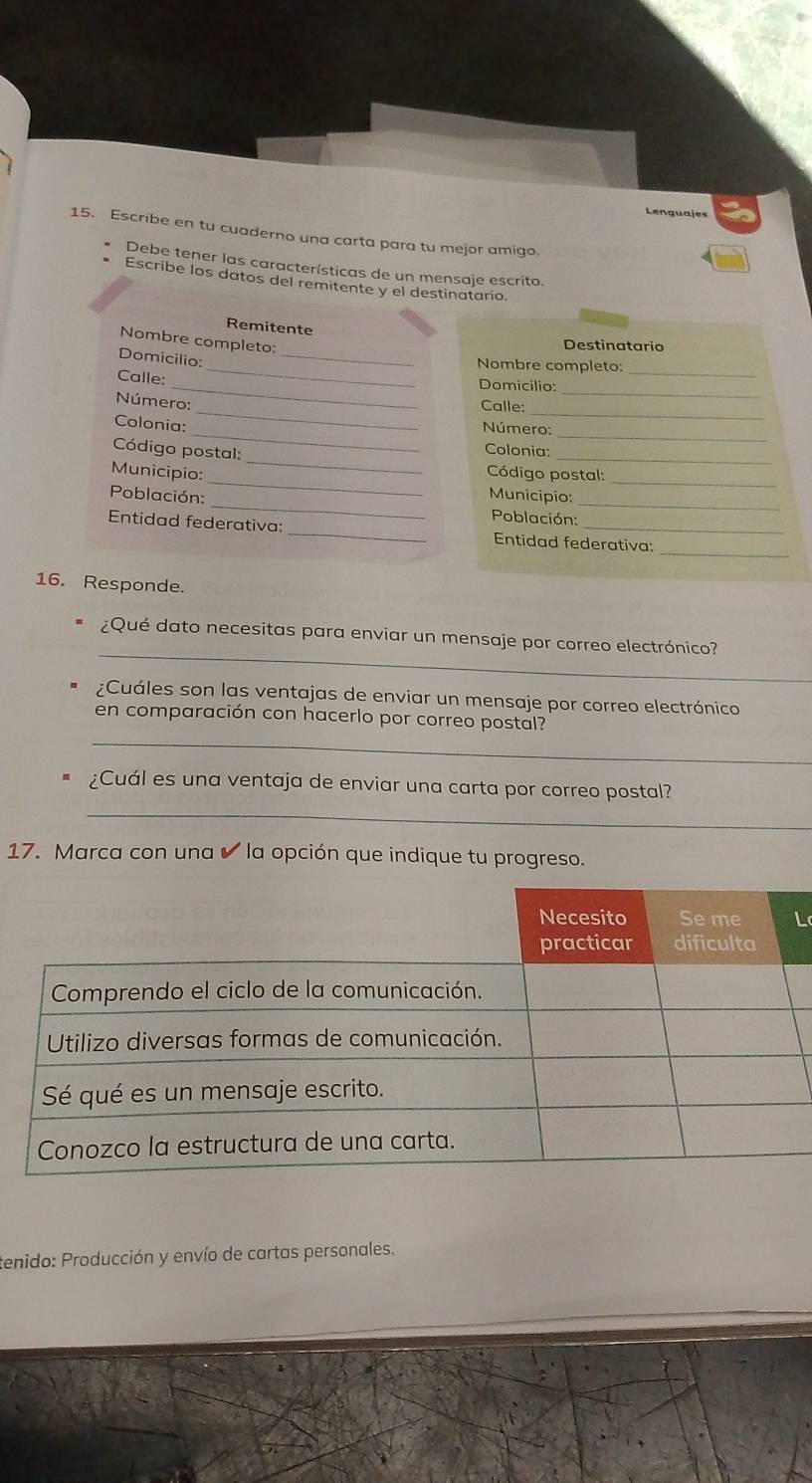 Lenguajes 
15. Escribe en tu cuaderno una carta para tu mejor amigo. 
Debe tener las características de un mensaje escrito, 
Escribe los datos del remitente y el destinatario. 
Remitente 
_ 
Nombre completo: 
Destinatario 
Domicilio: 
_Nombre completo: 
Calle: _Domicilio:_ 
__ 
Número: 
_ 
Calle: 
_ 
_ 
Colonia: 
Número: 
_ 
Código postal: 
_ 
Colonia: 
_ 
Municipio: Código postal: 
_ 
Municipio: 
Población: _ Población:_ 
_ 
Entidad federativa: _Entidad federativa: 
16. Responde. 
_ 
¿Qué dato necesitas para enviar un mensaje por correo electrónico? 
¿Cuáles son las ventajas de enviar un mensaje por correo electrónico 
_ 
en comparación con hacerlo por correo postal? 
_ 
¿Cuál es una ventaja de enviar una carta por correo postal? 
17. Marca con una ✔ la opción que indique tu progreso. 
L 
tenido: Producción y envío de cartas personales.