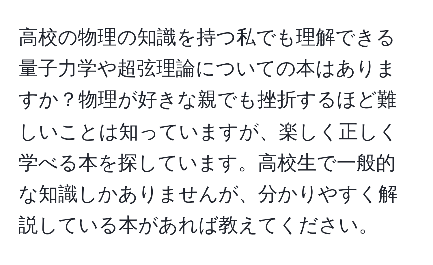 高校の物理の知識を持つ私でも理解できる量子力学や超弦理論についての本はありますか？物理が好きな親でも挫折するほど難しいことは知っていますが、楽しく正しく学べる本を探しています。高校生で一般的な知識しかありませんが、分かりやすく解説している本があれば教えてください。