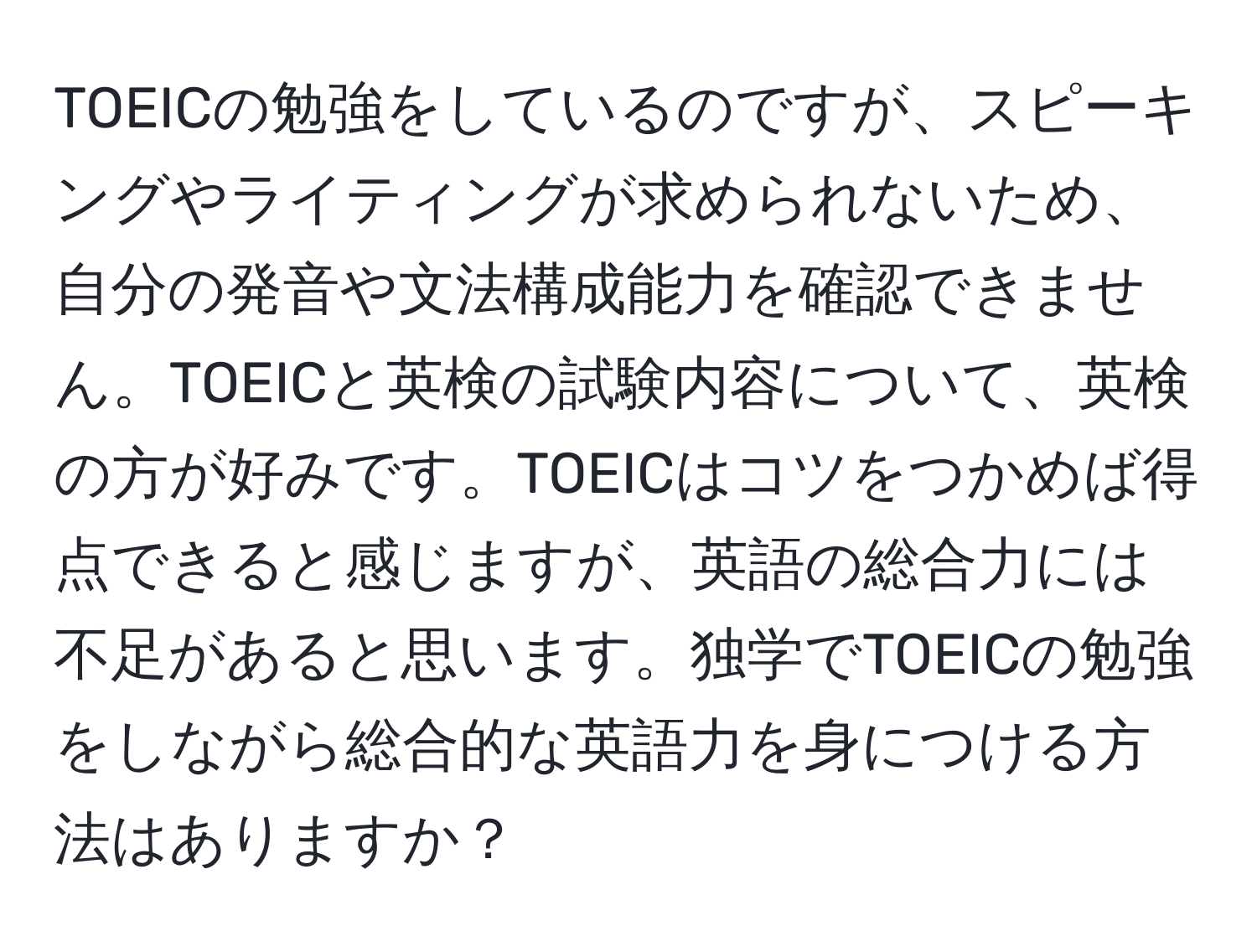 TOEICの勉強をしているのですが、スピーキングやライティングが求められないため、自分の発音や文法構成能力を確認できません。TOEICと英検の試験内容について、英検の方が好みです。TOEICはコツをつかめば得点できると感じますが、英語の総合力には不足があると思います。独学でTOEICの勉強をしながら総合的な英語力を身につける方法はありますか？