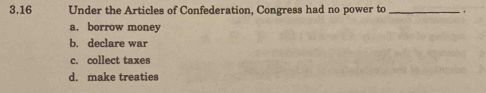 3.16 Under the Articles of Confederation, Congress had no power to _.
a. borrow money
b. declare war
c. collect taxes
d. make treaties