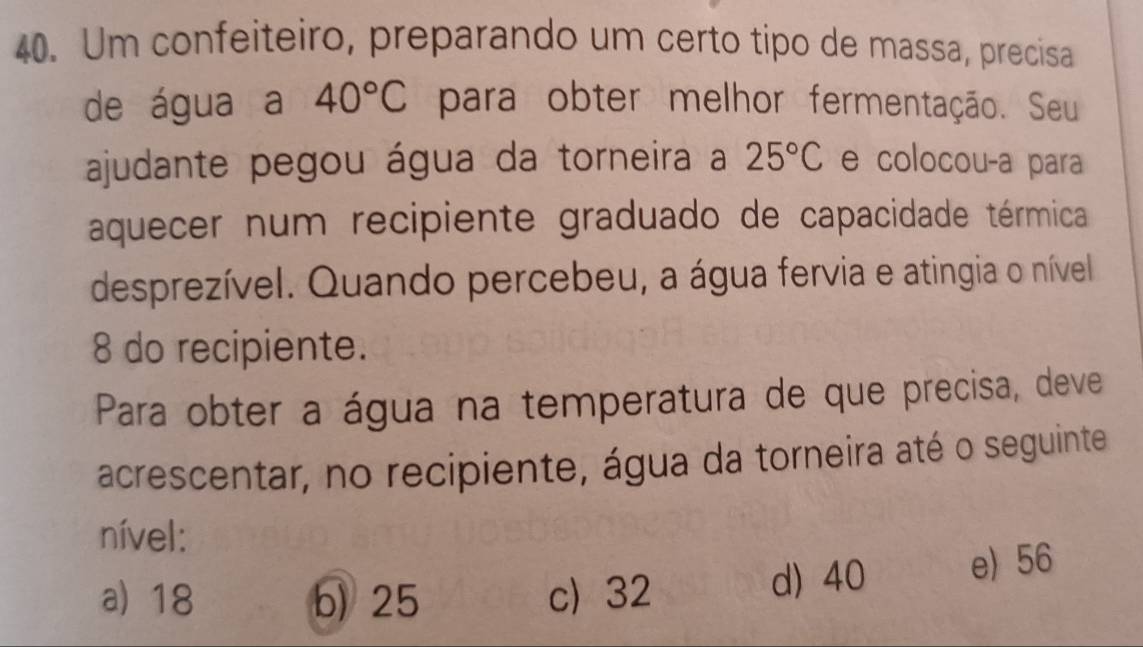 Um confeiteiro, preparando um certo tipo de massa, precisa
de água a 40°C para obter melhor fermentação. Seu
ajudante pegou água da torneira a 25°C e colocou-a para
aquecer num recipiente graduado de capacidade térmica
desprezível. Quando percebeu, a água fervia e atingia o nível
8 do recipiente.
Para obter a água na temperatura de que precisa, deve
acrescentar, no recipiente, água da torneira até o seguinte
nível:
a) 18 b) 25 c) 32 d) 40 e) 56